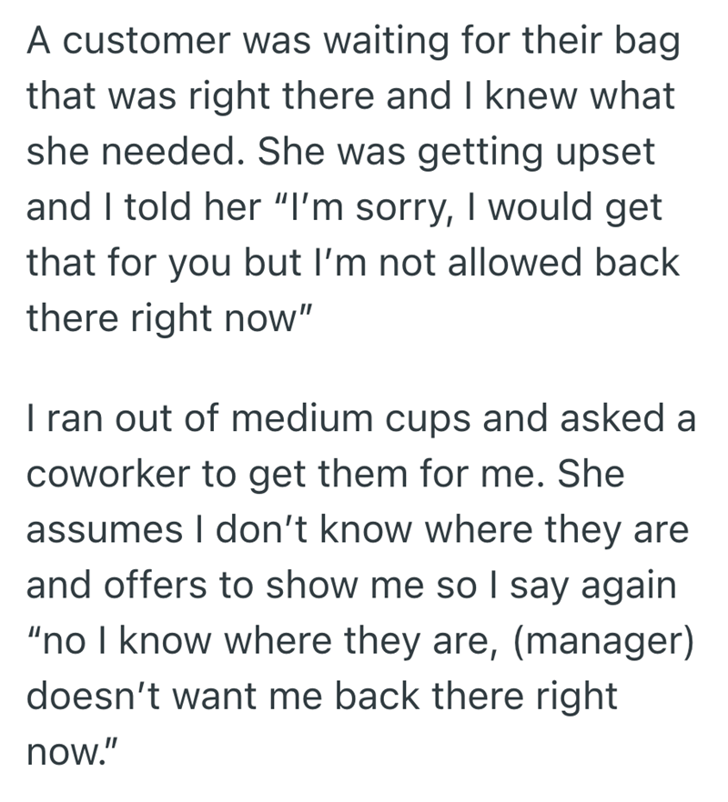 A customer was waiting for their bag that was right there and I knew what she needed. She was getting upset and I told her "I'm sorry, I would get that for you but I'm not allowed back there right now" I ran out of medium cups and asked a coworker to get them for me. She assumes I don't know where they are and offers to show me so I say again "no I know where they are, (manager) doesn't want me back there right now."