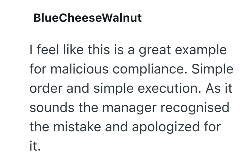 BlueCheeseWalnut I feel like this is a great example for malicious compliance. Simple order and simple execution. As it sounds the manager recognised the mistake and apologized for it.