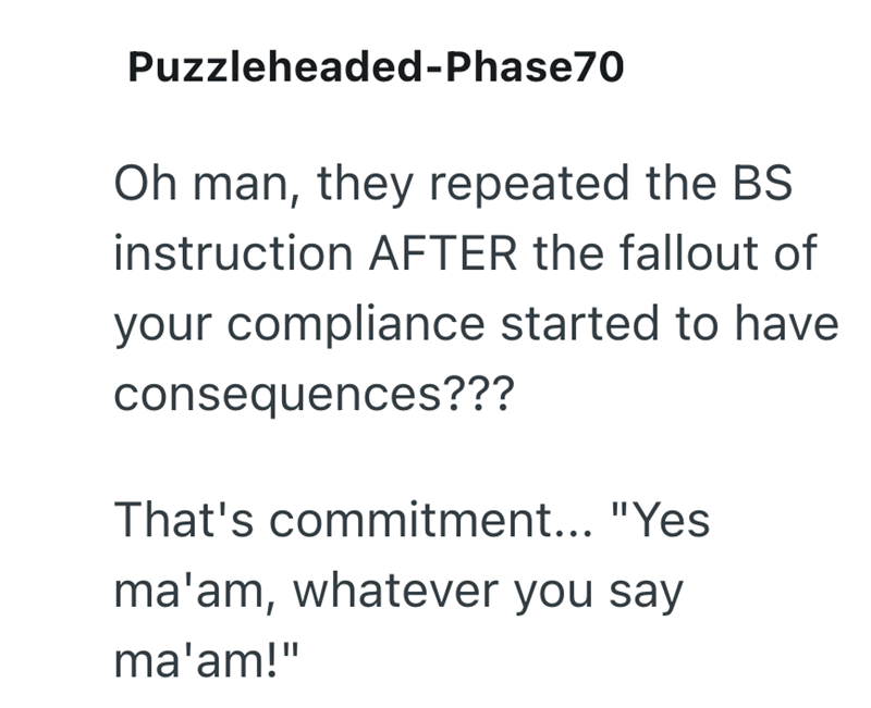 Puzzleheaded-Phase70 Oh man, they repeated the BS instruction AFTER the fallout of your compliance started to have consequences??? That's commitment... "Yes ma'am, whatever you say ma'am!"
