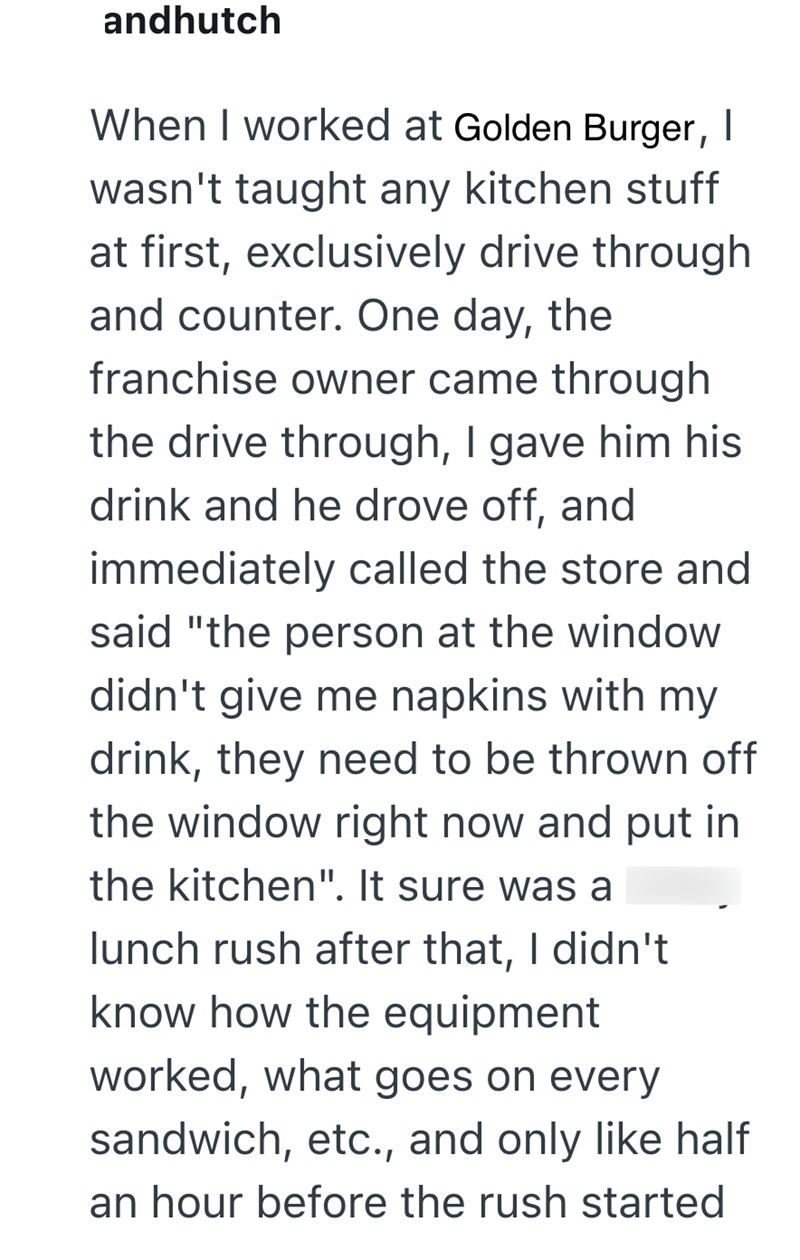 andhutch When I worked at Golden Burger, | wasn't taught any kitchen stuff at first, exclusively drive through and counter. One day, the franchise owner came through the drive through, I gave him his drink and he drove off, and immediately called the store and said "the person at the window didn't give me napkins with my drink, they need to be thrown off the window right now and put in the kitchen". It sure was a lunch rush after that, I didn't know how the equipment worked, what goes on every s