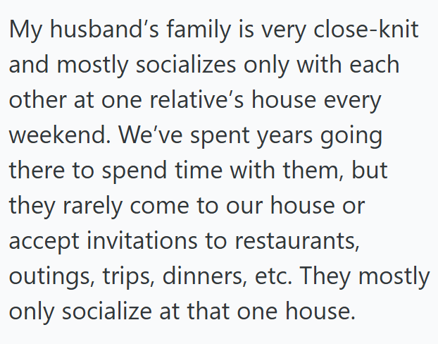 My husband's family is very close-knit and mostly socializes only with each other at one relative's house every weekend. We've spent years going there to spend time with them, but they rarely come to our house or accept invitations to restaurants, outings, trips, dinners, etc. They mostly only socialize at that one house.