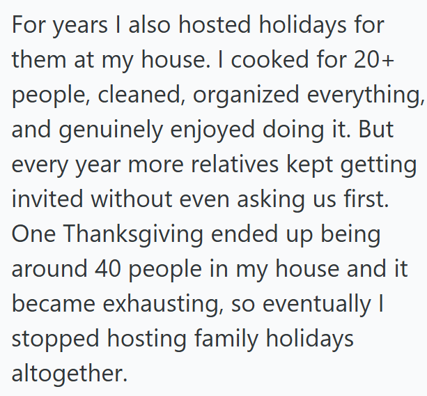 For years I also hosted holidays for them at my house. I cooked for 20+ people, cleaned, organized everything, and genuinely enjoyed doing it. But every year more relatives kept getting invited without even asking us first. One Thanksgiving ended up being around 40 people in my house and it became exhausting, so eventually I stopped hosting family holidays altogether.