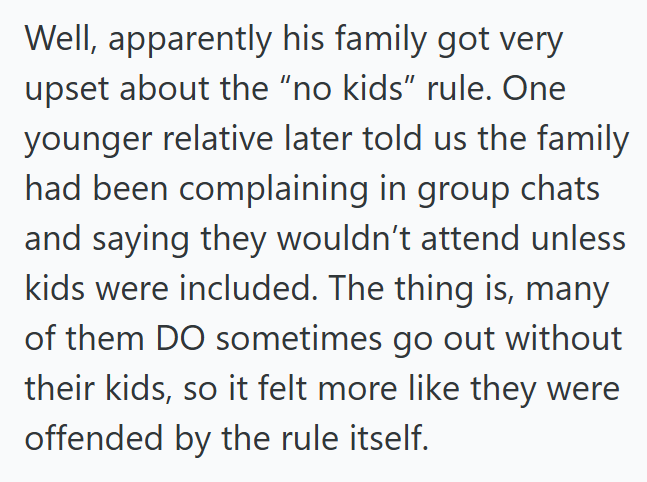 Well, apparently his family got very upset about the "no kids" rule. One younger relative later told us the family had been complaining in group chats and saying they wouldn't attend unless kids were included. The thing is, many of them DO sometimes go out without their kids, so it felt more like they were offended by the rule itself.