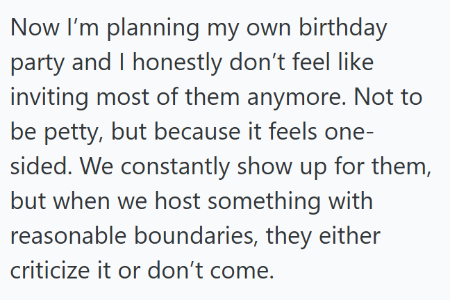 Now I'm planning my own birthday party and I honestly don't feel like inviting most of them anymore. Not to be petty, but because it feels one- sided. We constantly show up for them, but when we host something with reasonable boundaries, they either criticize it or don't come.