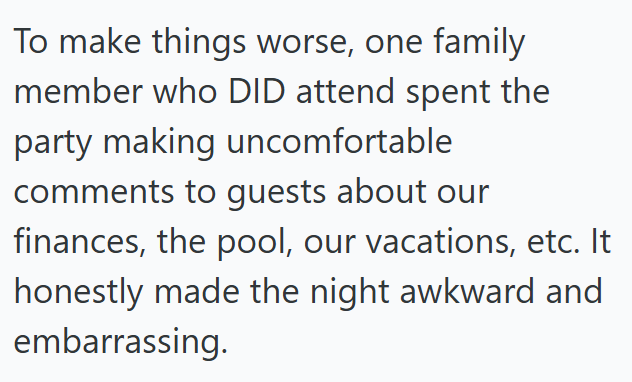 To make things worse, one family member who DID attend spent the party making uncomfortable comments to guests about our finances, the pool, our vacations, etc. It honestly made the night awkward and embarrassing.