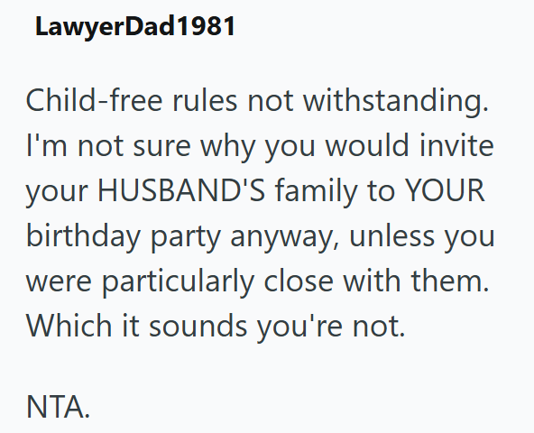 LawyerDad1981 Child-free rules not withstanding. I'm not sure why you would invite your HUSBAND'S family to YOUR birthday party anyway, unless you were particularly close with them. Which it sounds you're not. NTA.
