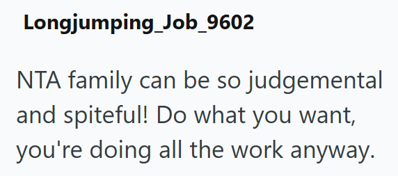 Longjumping Job_9602 NTA family can be so judgemental and spiteful! Do what you want, you're doing all the work anyway.