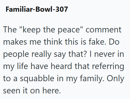Familiar-Bowl-307 The "keep the peace" comment makes me think this is fake. Do people really say that? I never in my life have heard that referring to a squabble in my family. Only seen it on here.