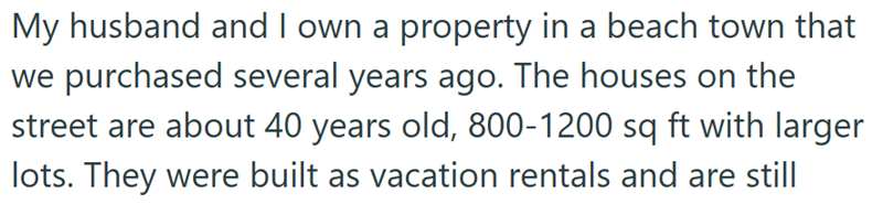 My husband and I own a property in a beach town that we purchased several years ago. The houses on the street are about 40 years old, 800-1200 sq ft with larger lots. They were built as vacation rentals and are still