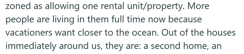 zoned as allowing one rental unit/property. More people are living in them full time now because vacationers want closer to the ocean. Out of the houses immediately around us, they are: a second home, an