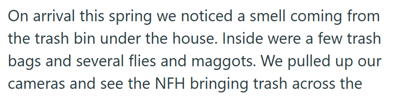 On arrival this spring we noticed a smell coming from the trash bin under the house. Inside were a few trash bags and several flies and maggots. We pulled up our cameras and see the NFH bringing trash across the