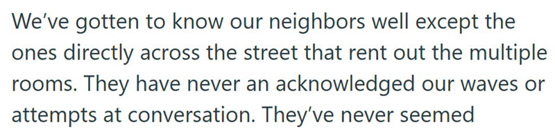 We've gotten to know our neighbors well except the ones directly across the street that rent out the multiple rooms. They have never an acknowledged our waves or attempts at conversation. They've never seemed