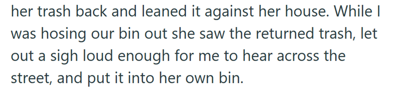 her trash back and leaned it against her house. While I was hosing our bin out she saw the returned trash, let out a sigh loud enough for me to hear across the street, and put it into her own bin.