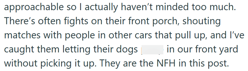 approachable so I actually haven't minded too much. There's often fights on their front porch, shouting matches with people in other cars that pull up, and I've caught them letting their dogs in our front yard without picking it up. They are the NFH in this post.
