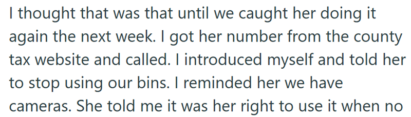 I thought that was that until we caught her doing it again the next week. I got her number from the county tax website and called. I introduced myself and told her to stop using our bins. I reminded her we have cameras. She told me it was her right to use it when no