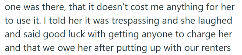 one was there, that it doesn't cost me anything for her to use it. I told her it was trespassing and she laughed and said good luck with getting anyone to charge her and that we owe her after putting up with our renters