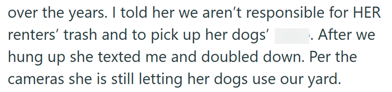 over the years. I told her we aren't responsible for HER renters' trash and to pick up her dogs' . After we hung up she texted me and doubled down. Per the cameras she is still letting her dogs use our yard.