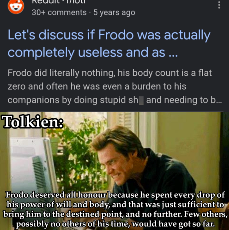 G. 30+ comments • 5 years ago Let's discuss if Frodo was actually completely useless and as ... Frodo did literally nothing, his body count is a flat zero and often he was even a burden to his companions by doing stupid sh and needing to b... Tolkien: Frodo deserved all honour because he spent every drop of his power of will and body, and that was just sufficient to bring him to the destined point, and no further. Few others, possibly no others of his time, would have got so far.