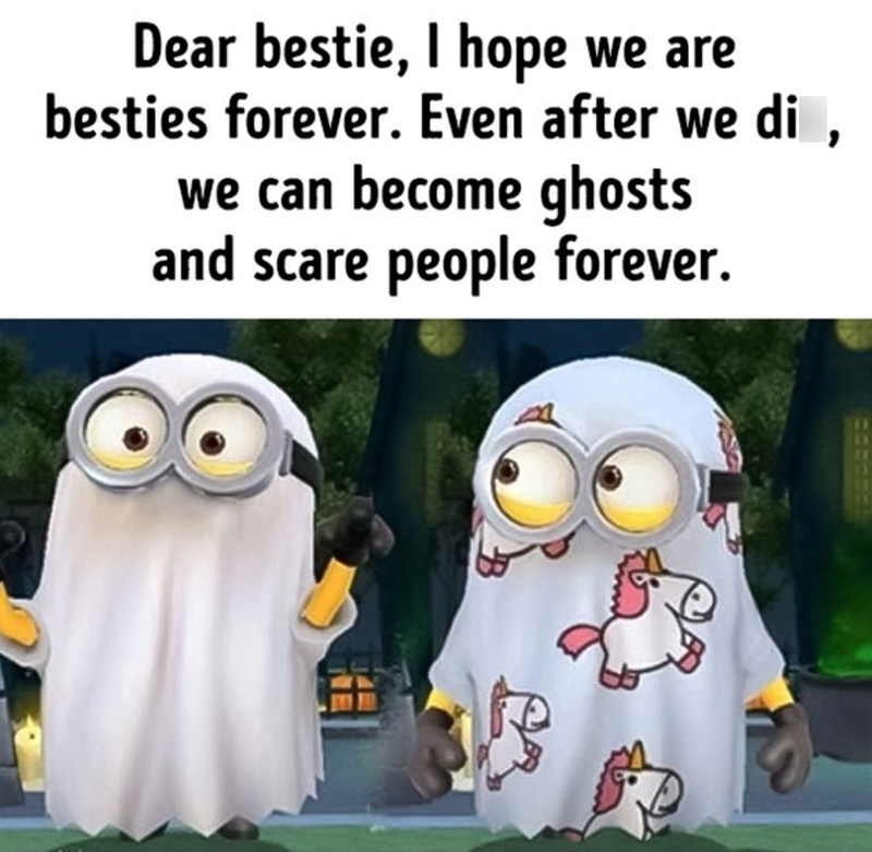 Dear bestie, I hope we are besties forever. Even after we di, we can become ghosts and scare people forever.