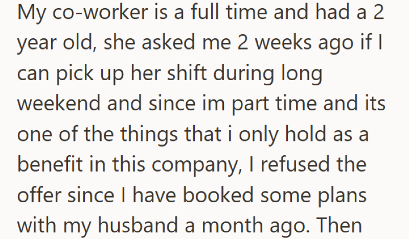 My co-worker is a full time and had a 2 year old, she asked me 2 weeks ago if I can pick up her shift during long weekend and since im part time and its one of the things that i only hold as a benefit in this company, I refused the offer since I have booked some plans with my husband a month ago. Then