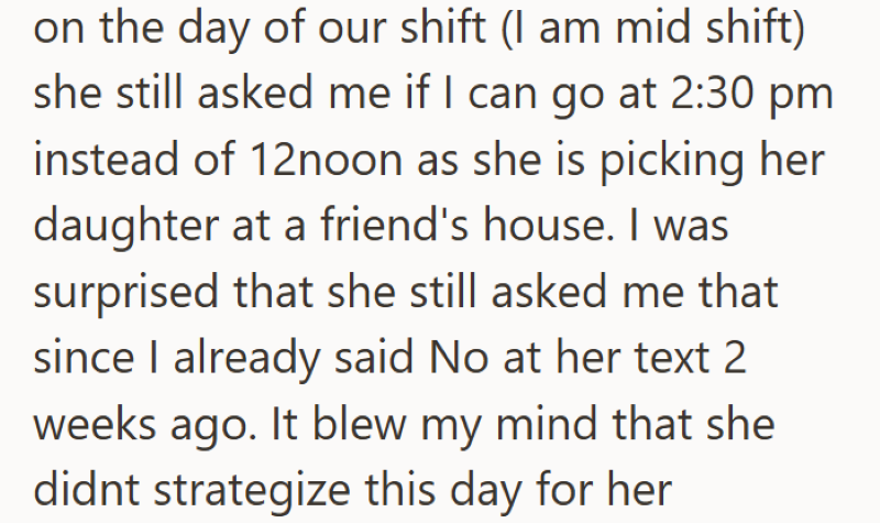 on the day of our shift (I am mid shift) she still asked me if I can go at 2:30 pm instead of 12noon as she is picking her daughter at a friend's house. I was surprised that she still asked me that since I already said No at her text 2 weeks ago. It blew my mind that she didnt strategize this day for her