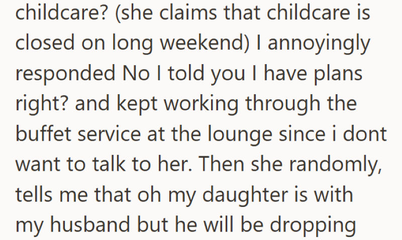 childcare? (she claims that childcare is closed on long weekend) I annoyingly responded No I told you I have plans right? and kept working through the buffet service at the lounge since i dont want to talk to her. Then she randomly, tells me that oh my daughter is with my husband but he will be dropping