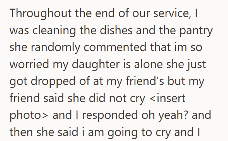 Throughout the end of our service, I was cleaning the dishes and the pantry she randomly commented that im so worried my daughter is alone she just got dropped of at my friend's but my friend said she did not cry <insert photo> and I responded oh yeah? and then she said i am going to cry and I