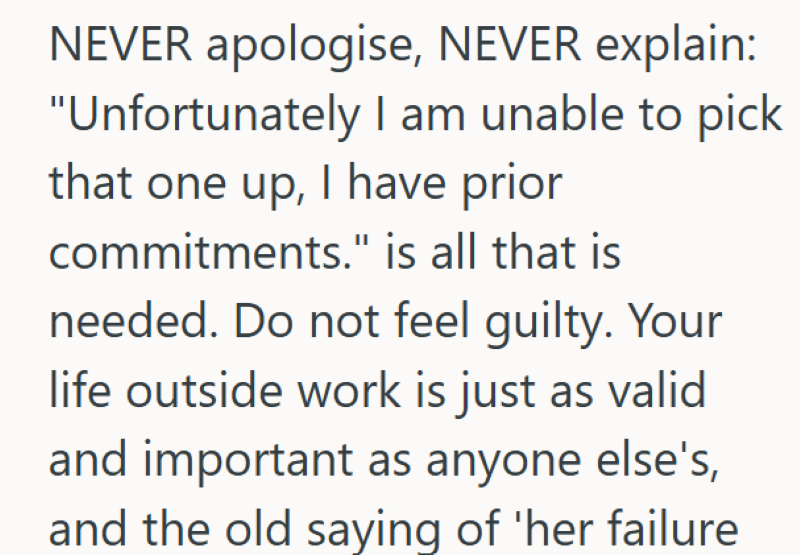 NEVER apologise, NEVER explain: "Unfortunately I am unable to pick that one up, I have prior commitments." is all that is needed. Do not feel guilty. Your life outside work is just as valid and important as anyone else's, and the old saying of 'her failure