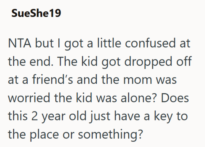 SueShe19 NTA but I got a little confused at the end. The kid got dropped off at a friend's and the mom was worried the kid was alone? Does this 2 year old just have a key to the place or something?