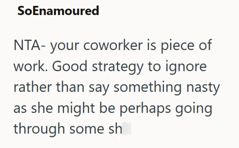 SoEnamoured NTA- your coworker is piece of work. Good strategy to ignore rather than say something nasty as she might be perhaps going through some sh