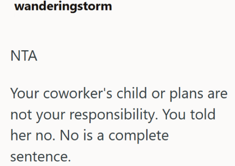 wanderingstorm NTA Your coworker's child or plans are not your responsibility. You told her no. No is a complete sentence.