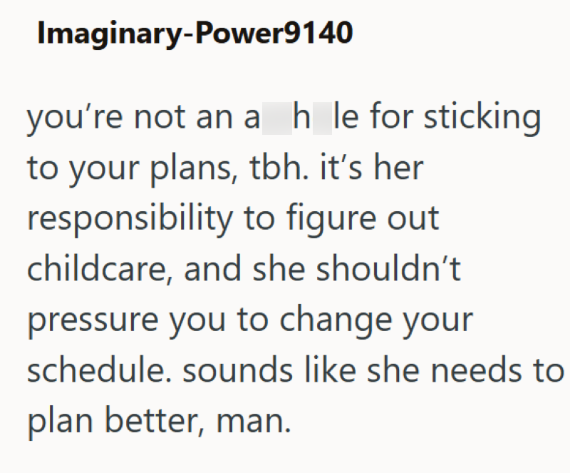 Imaginary-Power9140 you're not an a h_le for sticking to your plans, tbh. it's her responsibility to figure out childcare, and she shouldn't pressure you to change your schedule. sounds like she needs to plan better, man.
