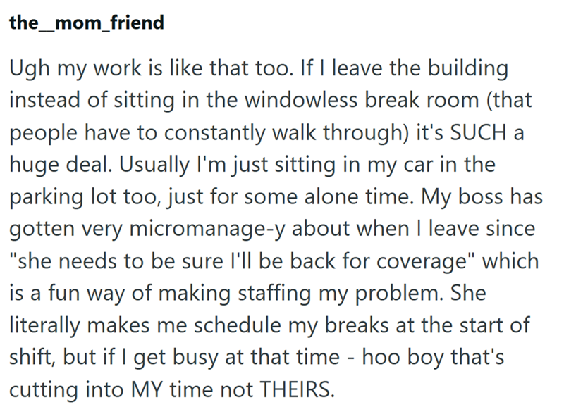 the_mom_friend Ugh my work is like that too. If I leave the building instead of sitting in the windowless break room (that people have to constantly walk through) it's SUCH a huge deal. Usually I'm just sitting in my car in the parking lot too, just for some alone time. My boss has gotten very micromanage-y about when I leave since "she needs to be sure I'll be back for coverage" which is a fun way of making staffing my problem. She literally makes me schedule my breaks at the start of shift, bu