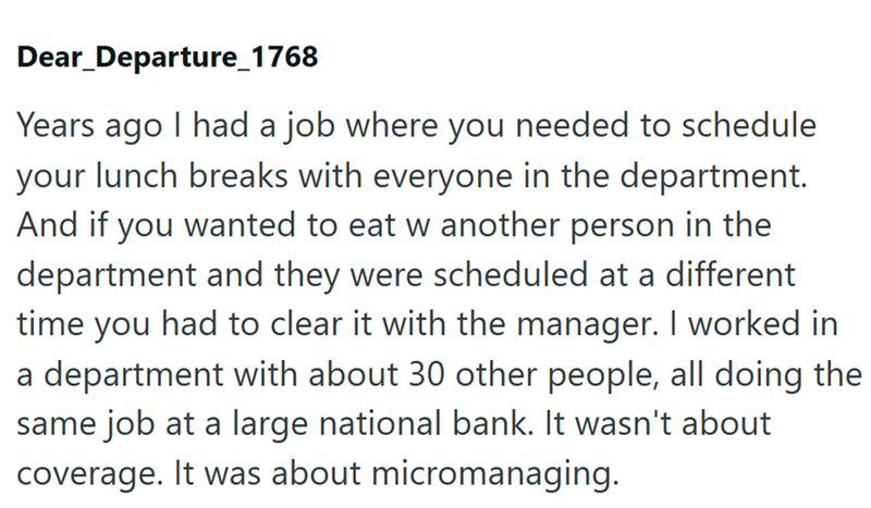 Dear Departure_1768 Years ago I had a job where you needed to schedule your lunch breaks with everyone in the department. And if you wanted to eat w another person in the department and they were scheduled at a different time you had to clear it with the manager. I worked in a department with about 30 other people, all doing the same job at a large national bank. It wasn't about coverage. It was about micromanaging.
