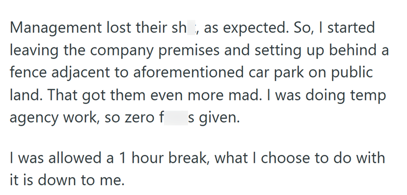 Management lost their sh, as expected. So, I started leaving the company premises and setting up behind a fence adjacent to aforementioned car park on public land. That got them even more mad. I was doing temp agency work, so zero f s given. I was allowed a 1 hour break, what I choose to do with it is down to me.