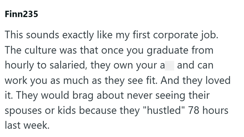 Finn235 This sounds exactly like my first corporate job. The culture was that once you graduate from hourly to salaried, they own your a and can work you as much as they see fit. And they loved it. They would brag about never seeing their spouses or kids because they "hustled" 78 hours last week.