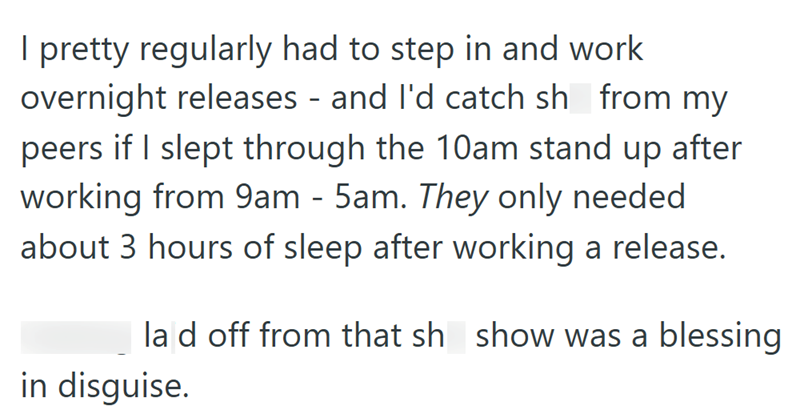 I pretty regularly had to step in and work overnight releases - and I'd catch sh from my peers if I slept through the 10am stand up after working from 9am - 5am. They only needed about 3 hours of sleep after working a release. la d off from that sh show was a blessing in disguise.