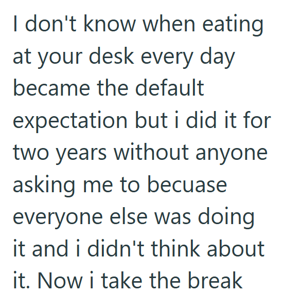 I don't know when eating at your desk every day became the default expectation but i did it for two years without anyone asking me to becuase everyone else was doing it and i didn't think about it. Now i take the break