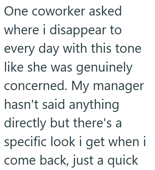 One coworker asked where i disappear to every day with this tone like she was genuinely concerned. My manager hasn't said anything directly but there's a specific look i get when i come back, just a quick
