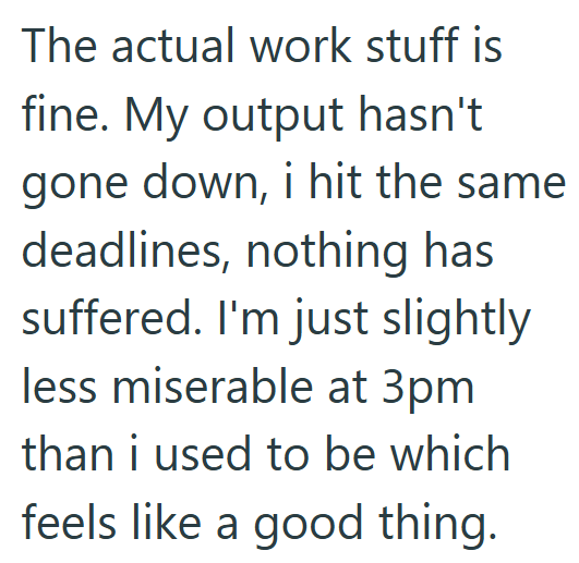 The actual work stuff is fine. My output hasn't gone down, i hit the same deadlines, nothing has suffered. I'm just slightly less miserable at 3pm than i used to be which feels like a good thing.