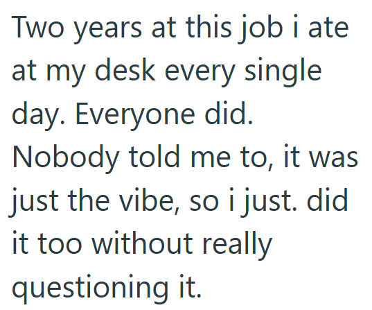Two years at this job i ate at my desk every single day. Everyone did. Nobody told me to, it was just the vibe, so i just. did it too without really questioning it.