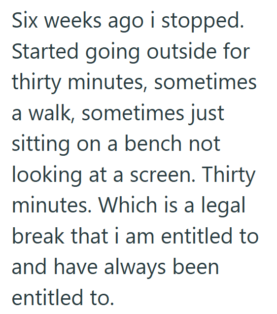 Six weeks ago i stopped. Started going outside for thirty minutes, sometimes a walk, sometimes just sitting on a bench not looking at a screen. Thirty minutes. Which is a legal break that i am entitled to and have always been entitled to.