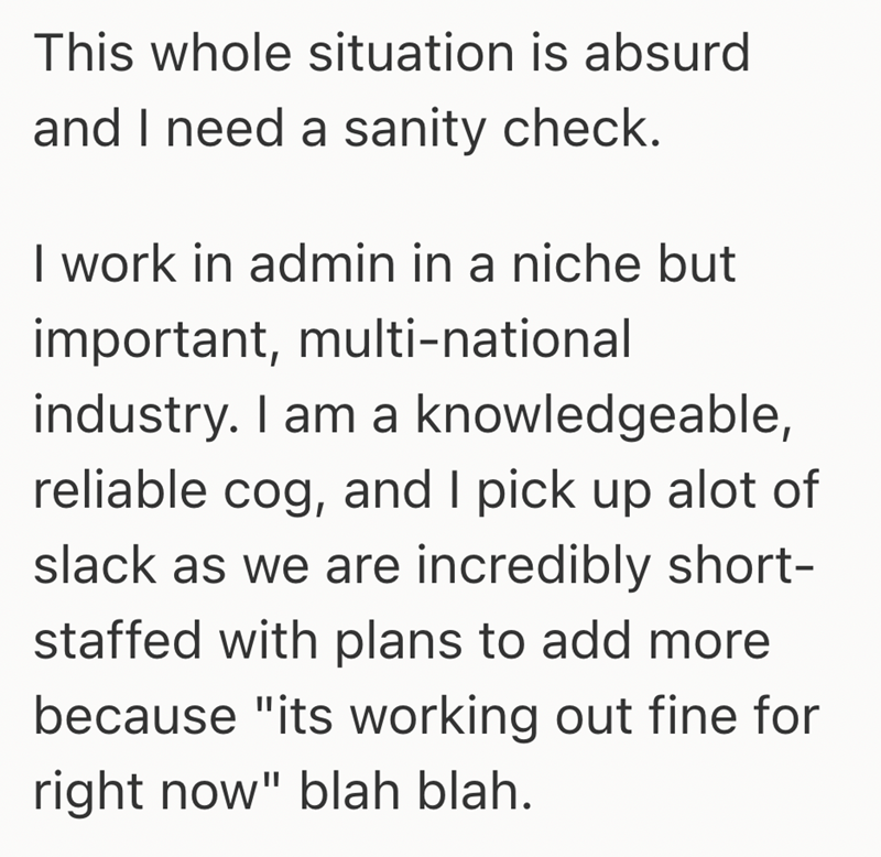 This whole situation is absurd and I need a sanity check. I work in admin in a niche but important, multi-national industry. I am a knowledgeable, reliable cog, and I pick up alot of slack as we are incredibly short- staffed with plans to add more because "its working out fine for right now" blah blah.