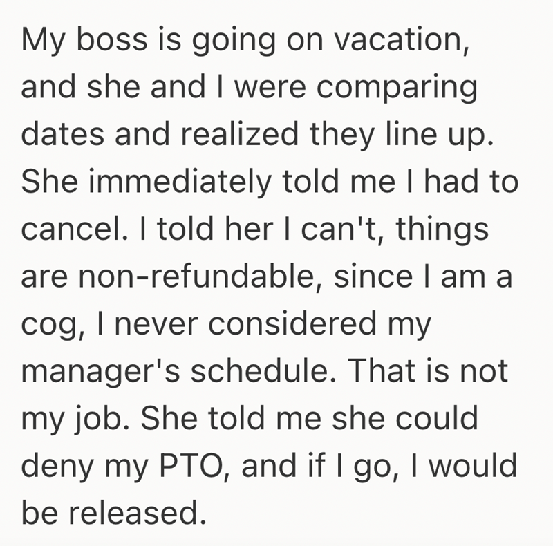 My boss is going on vacation, and she and I were comparing dates and realized they line up. She immediately told me I had to cancel. I told her I can't, things are non-refundable, since I am a cog, I never considered my manager's schedule. That is not my job. She told me she could deny my PTO, and if I go, I would be released.