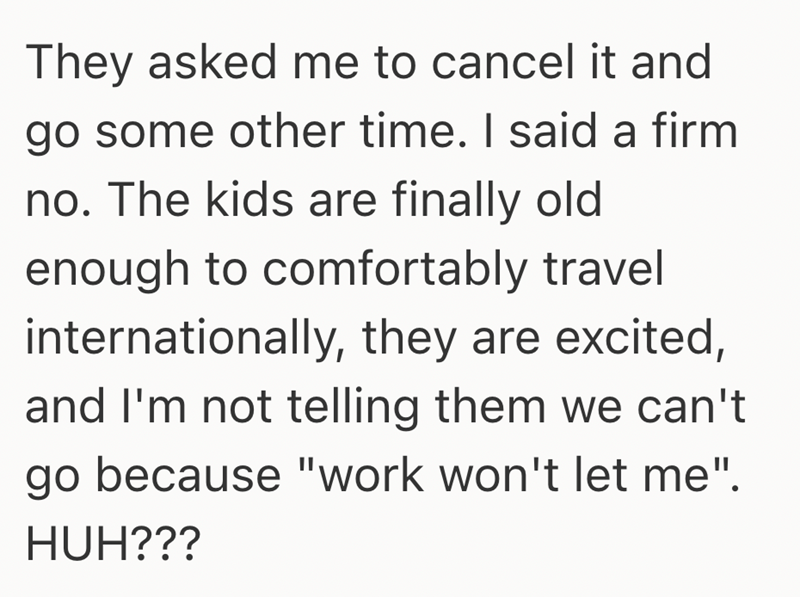 They asked me to cancel it and go some other time. I said a firm no. The kids are finally old enough to comfortably travel internationally, they are excited, and I'm not telling them we can't go because "work won't let me". HUH???