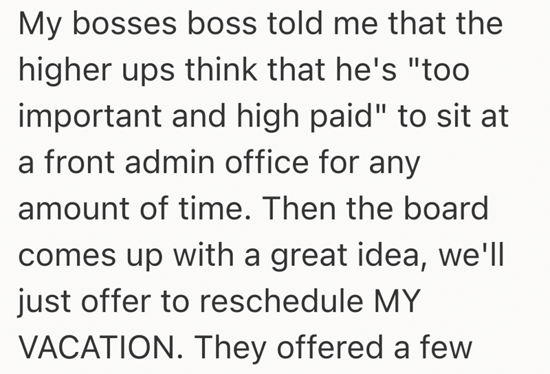 My bosses boss told me that the higher ups think that he's "too important and high paid" to sit at a front admin office for any amount of time. Then the board comes up with a great idea, we'll just offer to reschedule MY VACATION. They offered a few