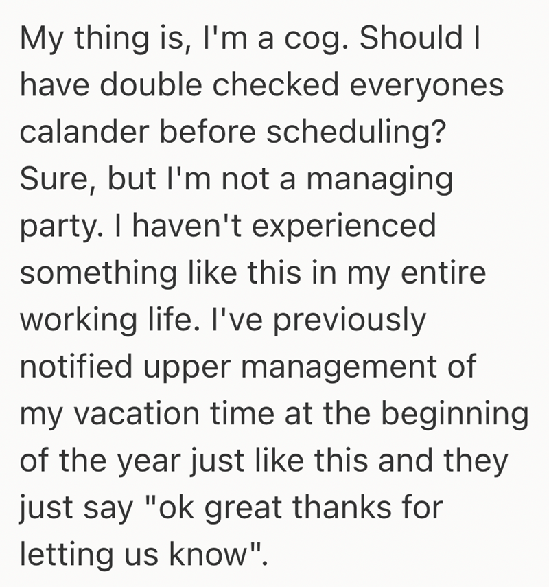 My thing is, I'm a cog. Should I have double checked everyones calander before scheduling? Sure, but I'm not a managing party. I haven't experienced something like this in my entire working life. I've previously notified upper management of my vacation time at the beginning of the year just like this and they just say "ok great thanks for letting us know".
