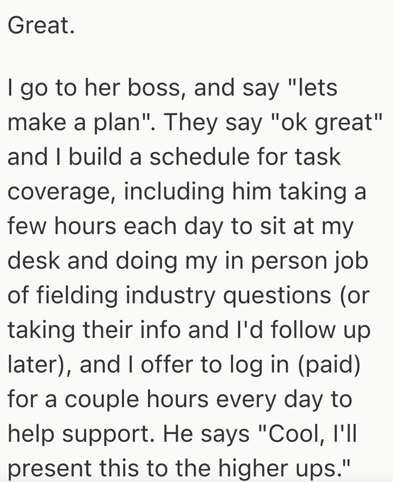 Great. I go to her boss, and say "lets make a plan". They say "ok great" and I build a schedule for task coverage, including him taking a few hours each day to sit at my desk and doing my in person job of fielding industry questions (or taking their info and I'd follow up later), and I offer to log in (paid) for a couple hours every day to help support. He says "Cool, I'll present this to the higher ups."