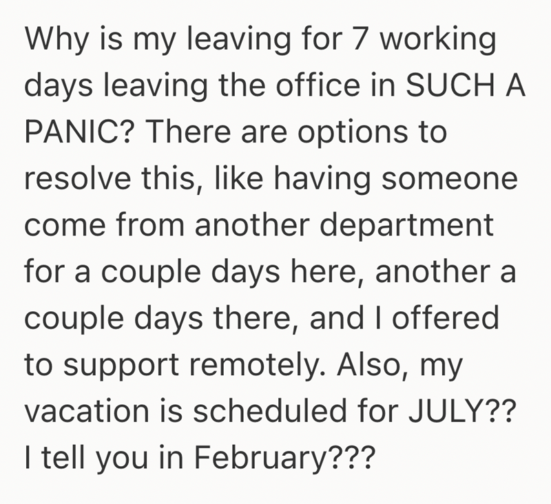 Why is my leaving for 7 working days leaving the office in SUCH A PANIC? There are options to resolve this, like having someone come from another department for a couple days here, another a couple days there, and I offered to support remotely. Also, my vacation is scheduled for JULY?? I tell you in February???