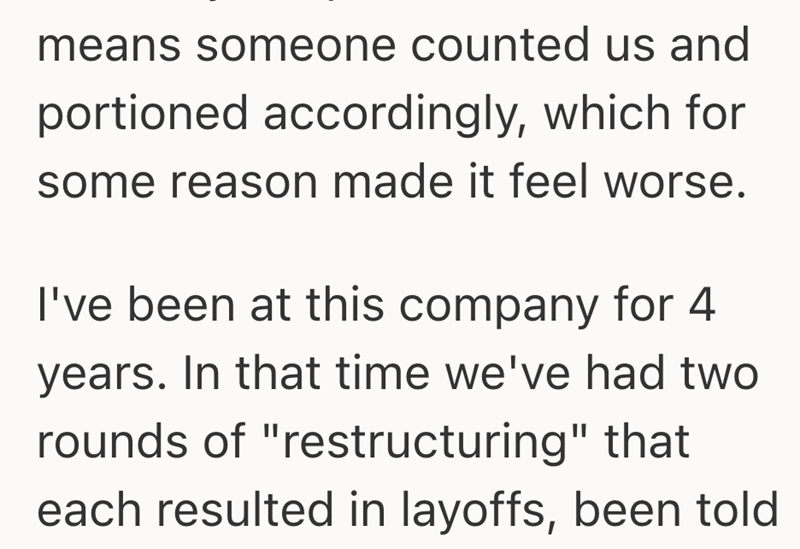 means someone counted us and portioned accordingly, which for some reason made it feel worse. I've been at this company for 4 years. In that time we've had two rounds of "restructuring" that each resulted in layoffs, been told